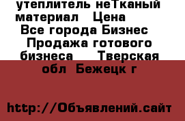 утеплитель неТканый материал › Цена ­ 100 - Все города Бизнес » Продажа готового бизнеса   . Тверская обл.,Бежецк г.